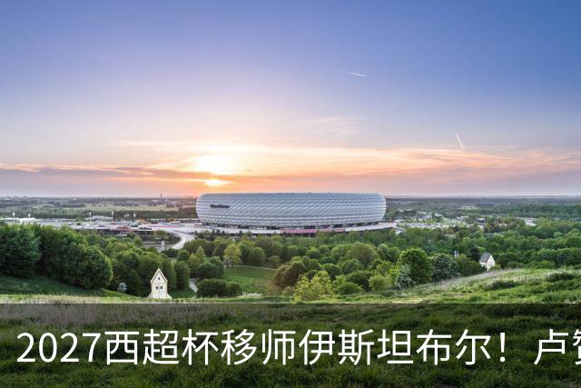 2027西超杯移师伊斯坦布尔！卢赞：西超杯潜在受众超过一亿人